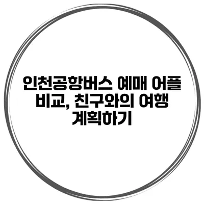 인천공항버스 예매 어플 비교, 친구와의 여행 계획하기